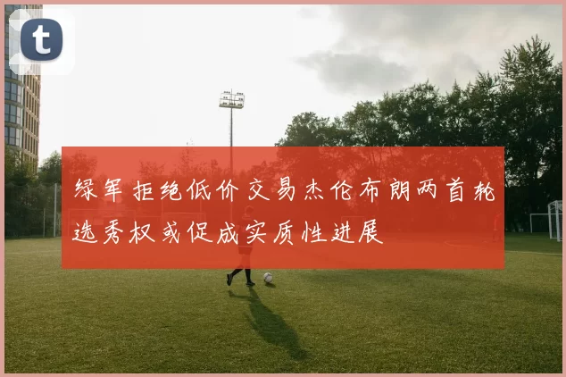 绿军拒绝低价交易杰伦布朗两首轮选秀权或促成实质性进展