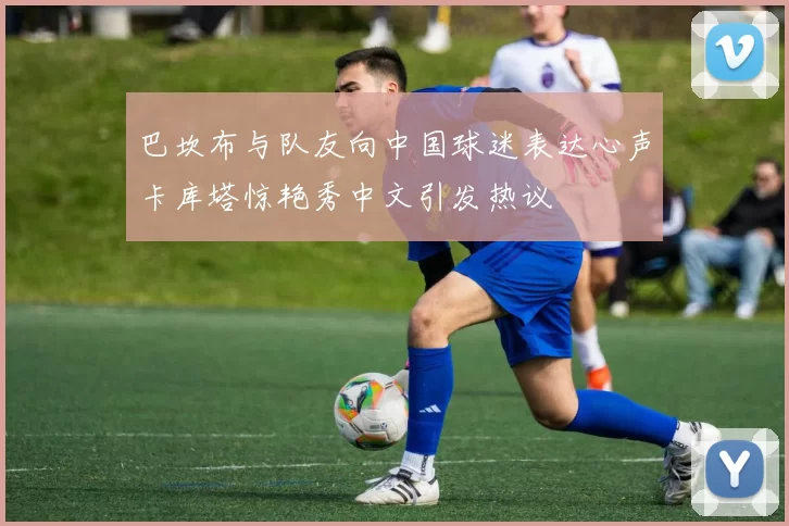 巴坎布与队友向中国球迷表达心声卡库塔惊艳秀中文引发热议