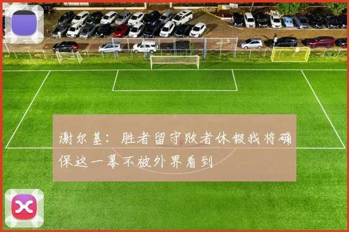 谢尔基：胜者留守败者休假我将确保这一幕不被外界看到