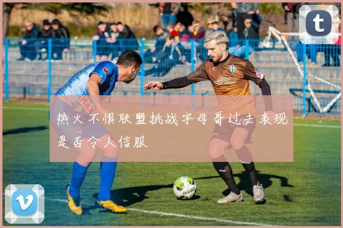 热火不惧联盟挑战字母哥过去表现是否令人信服