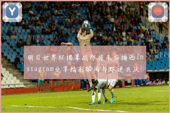 明日世界杯揭幕战即将来临梅西Instagram分享精彩瞬间与球迷共庆